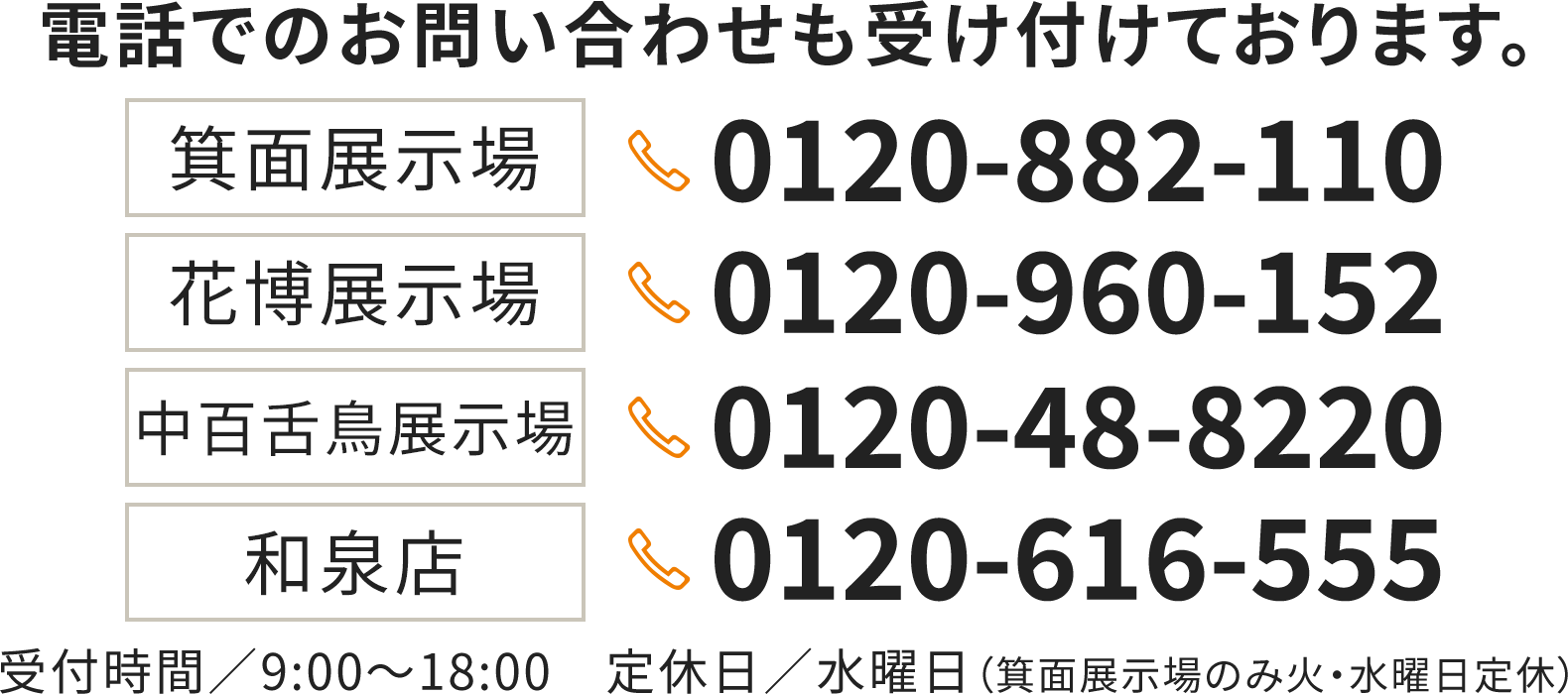 電話でのお問い合わせも受け付けております。 箕面展示場：0120-882-110　花博展示場：0120-960-152　中百舌鳥展示場：0120-48-8220　和泉店：0120-616-555 10:00～19:00　定休日／水曜日※箕面展示場のみ、火・水曜日定休日